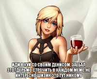  иди в хуй со своим денисом, заебал этотдерьмо строчить в каждом меме..не интересно шизик это тут никому