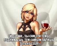  ой дураак...ты сам эти темы поднимаешь, тем самым палишь только себя