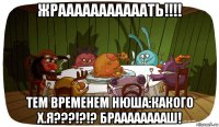 жрааааааааааать!!!! тем временем нюша:какого х.я???!?!? брааааааааш!