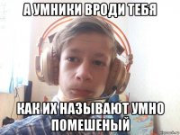 а умники вроди тебя как их называют умно помешеный