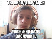 ты оболдела дарси уважения надо заслужить