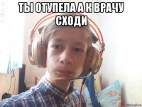ты отупела а к врачу сходи 