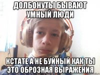 долбонуты бывают умный люди кстате а не буйный как ты это оброзная выражения