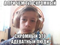а при чем тут скромный скромный это адеватный люди