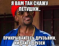 я вам так скажу петушки.. прикрывайтесь друзьями, кидайте друзей