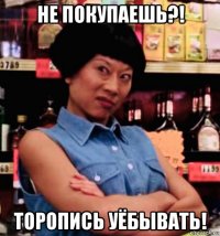 не покупаешь?! торопись уёбывать!