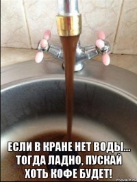  если в кране нет воды... тогда ладно, пускай хоть кофе будет!