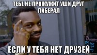 тебе не прожужит уши друг либерал если у тебя нет друзей