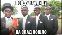 пойду на улицу на спад пошло