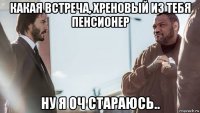 какая встреча, хреновый из тебя пенсионер ну я оч стараюсь..