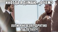 иногда я думаю..- о чем? хули я не взял другую таблетку?!
