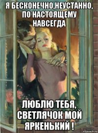 я бесконечно,неустанно, по настоящему навсегда люблю тебя, светлячок мой яркенький !
