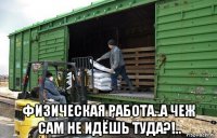  физическая работа..а чеж сам не идёшь туда?!..
