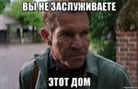 вы не заслуживаете этот дом