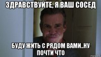 здравствуйте, я ваш сосед буду жить с рядом вами..ну почти что