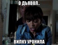 о дьявол.. вилку уронила