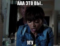 ааа это вы.. угу