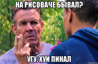 на рисоваче бывал? угу, хуи пинал