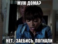 муж дома? нет,- заебись, погнали