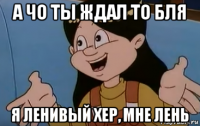 а чо ты ждал то бля я ленивый хер, мне лень
