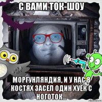 с вами ток-шоу моргунляндия, и у нас в костях засел один хуёк с ноготок...