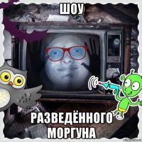 шоу разведённого моргуна