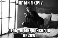 милый я хочу чтоб ты мне консил (в киску)