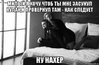 милый я хочу чтоб ты мне засунул кулак,и провернул там - как следует ну нахер