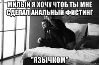 милый я хочу чтоб ты мне сделал анальный фистинг "язычком"