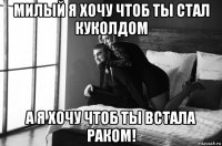 милый я хочу чтоб ты стал куколдом а я хочу чтоб ты встала раком!