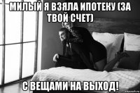 милый я взяла ипотеку (за твой счет) с вещами на выход!