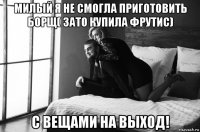 милый я не смогла приготовить борщ( зато купила фрутис) с вещами на выход!