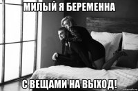 милый я беременна с вещами на выход!