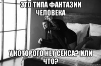 это типа фантазии человека у которого нет секса? или что?