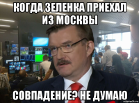 когда зеленка приехал из москвы совпадение? не думаю