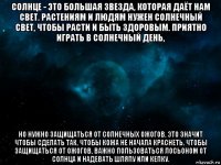 солнце - это большая звезда, которая даёт нам свет. растениям и людям нужен солнечный свет, чтобы расти и быть здоровым. приятно играть в солнечный день, но нужно защищаться от солнечных ожогов. это значит чтобы сделать так, чтобы кожа не начала краснеть. чтобы защищаться от ожогов, важно пользоваться лосьоном от солнца и надевать шляпу или кепку.