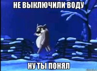 не выключили воду ну ты понял