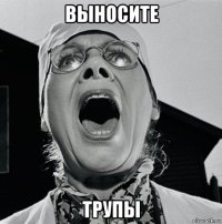 выносите трупы