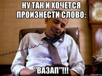 ну так и хочется произнести слово: "вазап"!!!