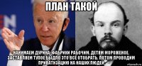 план такой нанимаем дурика. фабрики рабочим, детям мороженое. заставляем тупое быдло это всё отобрать, потом проводим приватизацию на наших людей