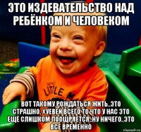 это издевательство над ребёнком и человеком вот такому рождаться жить..это страшно, хуевей всего то что у нас это ещё слишком поощряется..ну ничего..это все временно