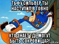 тьфу сильвер ты наступил в говно кто знает где могут быть сокровища?!