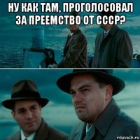 ну как там, проголосовал за преемство от ссср? 