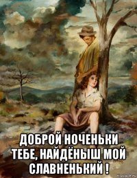  доброй ноченьки тебе, найдёныш мой славненький !