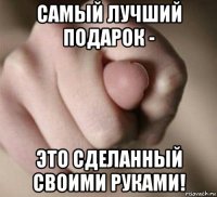 самый лучший подарок - это сделанный своими руками!