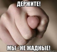 держите! мы - не жадные!