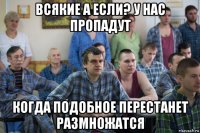 всякие а если? у нас пропадут когда подобное перестанет размножатся