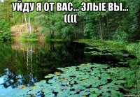 уйду я от вас... злые вы... (((( 