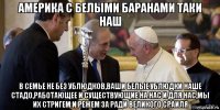 америка с белыми баранами таки наш в семье не без ублюдков,ваши белые ублюдки наше стадо,работающее и существующие на нас и для нас,мы их стригем и режем за ради великого сраиля