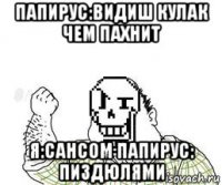 папирус:видиш кулак чем пахнит я:сансом папирус: пиздюлями